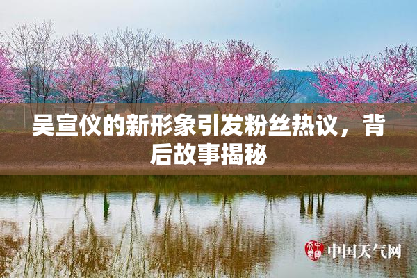 吴宣仪的新形象引发粉丝热议，背后故事揭秘