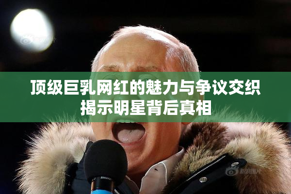 顶级巨乳网红的魅力与争议交织揭示明星背后真相