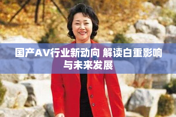 国产AV行业新动向 解读白重影响与未来发展