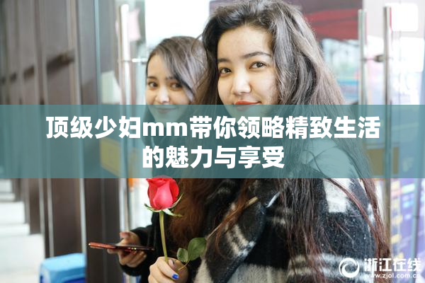 顶级少妇mm带你领略精致生活的魅力与享受