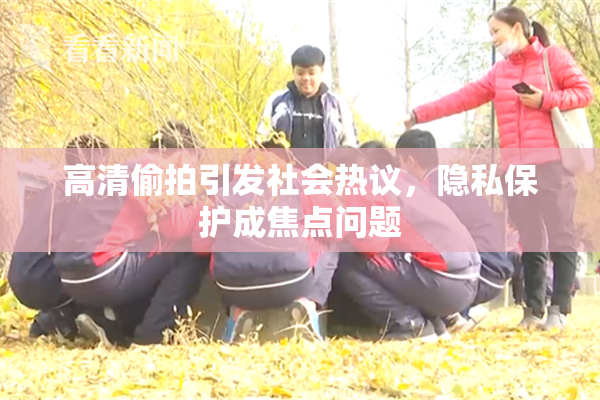高清偷拍引发社会热议，隐私保护成焦点问题