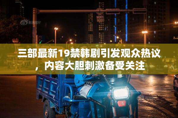三部最新19禁韩剧引发观众热议，内容大胆刺激备受关注