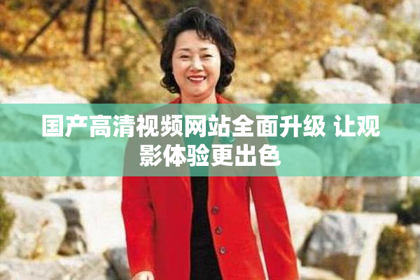 国产高清视频网站全面升级 让观影体验更出色