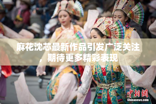 麻花沈芯最新作品引发广泛关注，期待更多精彩表现