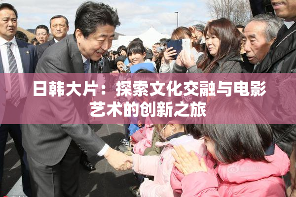 日韩大片：探索文化交融与电影艺术的创新之旅