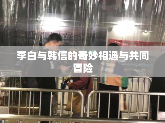 李白与韩信的奇妙相遇与共同冒险