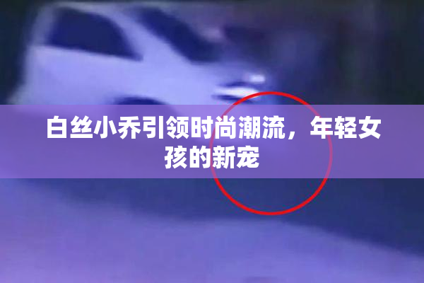 白丝小乔引领时尚潮流，年轻女孩的新宠