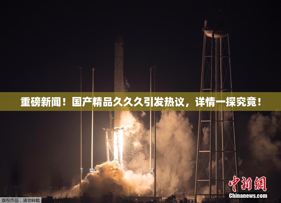 重磅新闻！国产精品久久久引发热议，详情一探究竟！