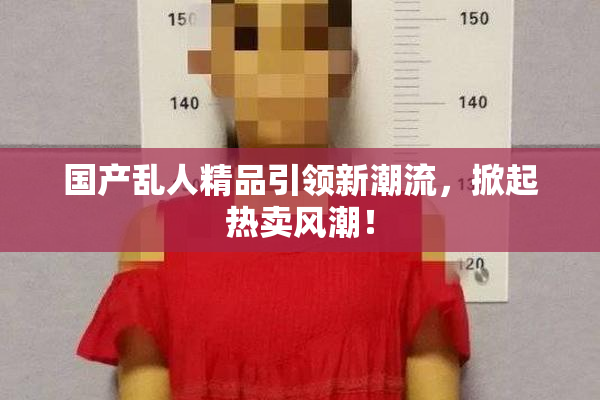 国产乱人精品引领新潮流，掀起热卖风潮！