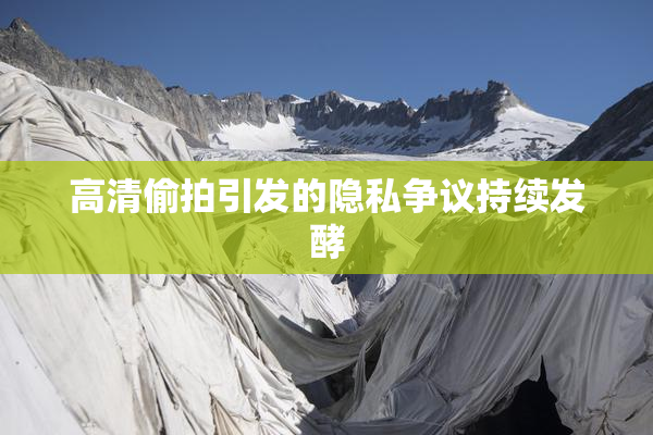 高清偷拍引发的隐私争议持续发酵