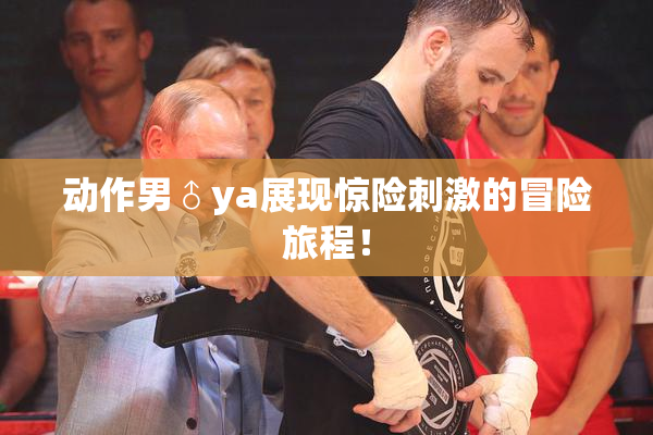 动作男♂ya展现惊险刺激的冒险旅程！