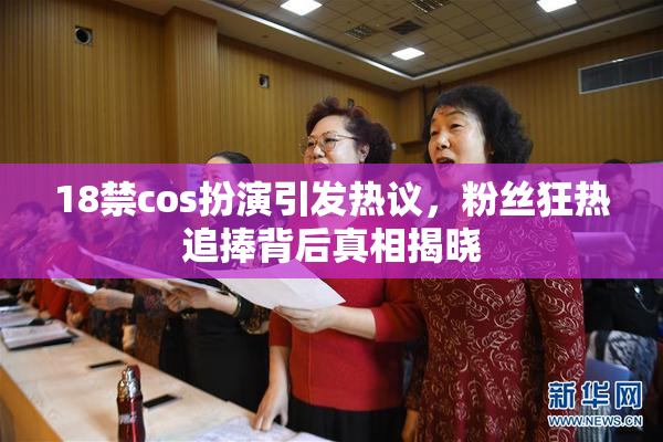 18禁cos扮演引发热议，粉丝狂热追捧背后真相揭晓