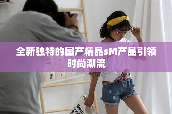 全新独特的国产精品sM产品引领时尚潮流