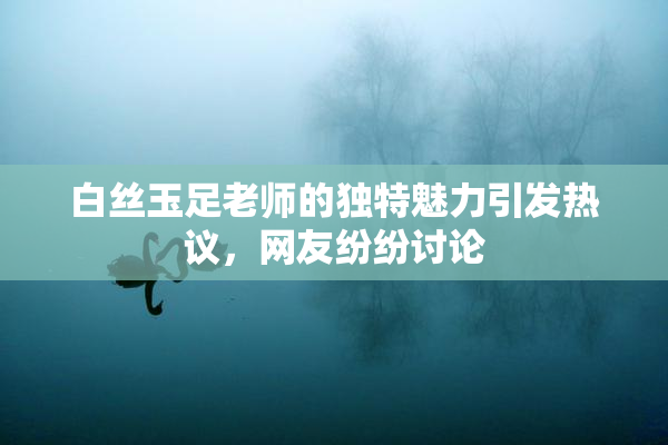 白丝玉足老师的独特魅力引发热议，网友纷纷讨论