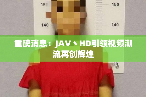 重磅消息：JAV丶HD引领视频潮流再创辉煌