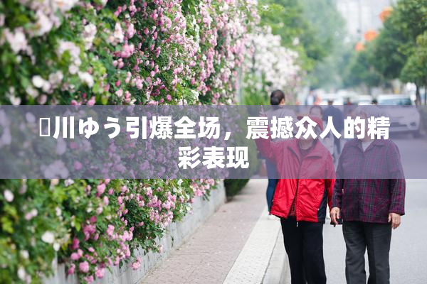姫川ゆう引爆全场，震撼众人的精彩表现