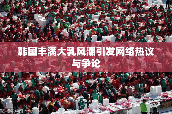 韩国丰满大乳风潮引发网络热议与争论