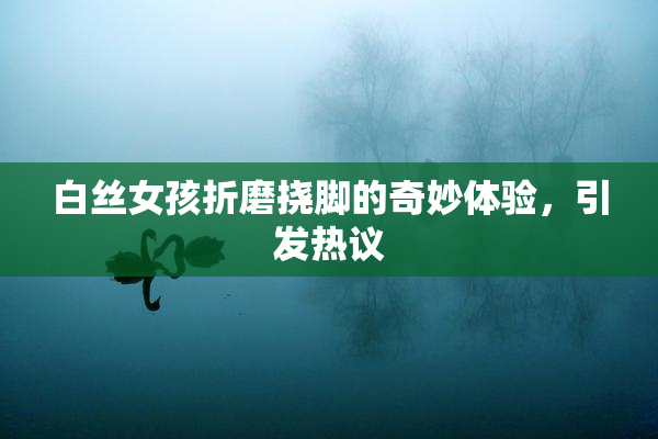 白丝女孩折磨挠脚的奇妙体验，引发热议