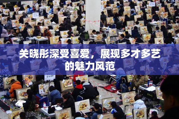 关晓彤深受喜爱，展现多才多艺的魅力风范