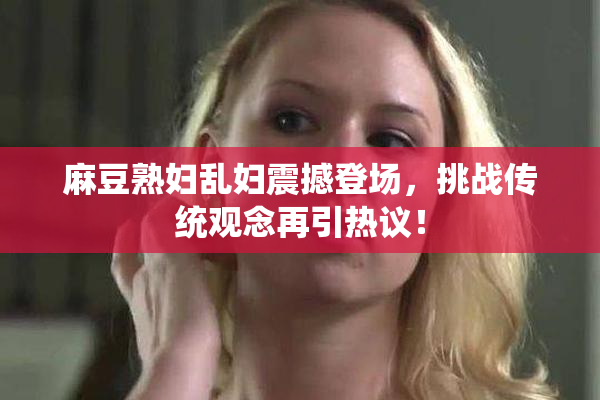 麻豆熟妇乱妇震撼登场，挑战传统观念再引热议！
