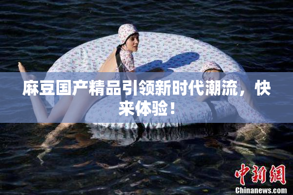 麻豆国产精品引领新时代潮流，快来体验！
