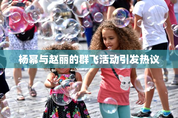 杨幂与赵丽的群飞活动引发热议