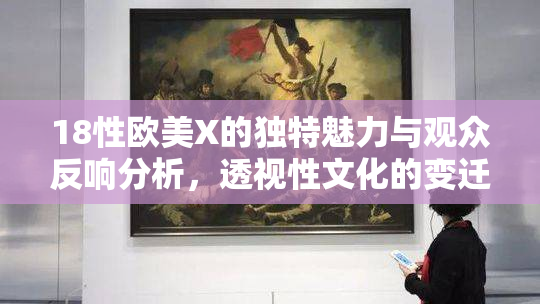18性欧美X的独特魅力与观众反响分析，透视性文化的变迁与影响