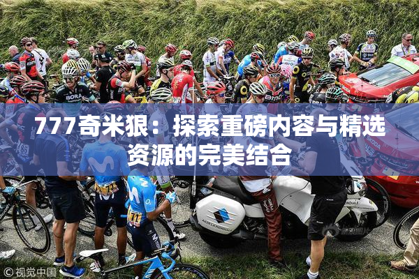 777奇米狠：探索重磅内容与精选资源的完美结合