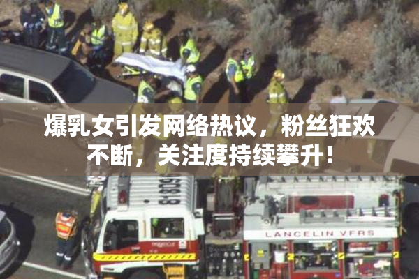 爆乳女引发网络热议，粉丝狂欢不断，关注度持续攀升！