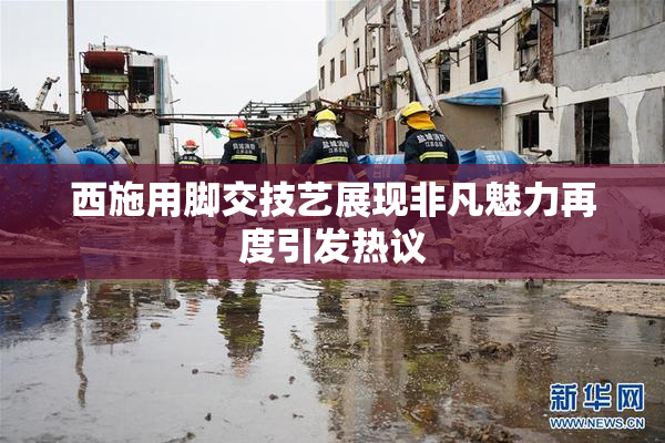 西施用脚交技艺展现非凡魅力再度引发热议