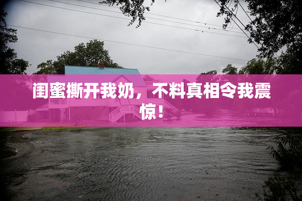 闺蜜撕开我奶，不料真相令我震惊！