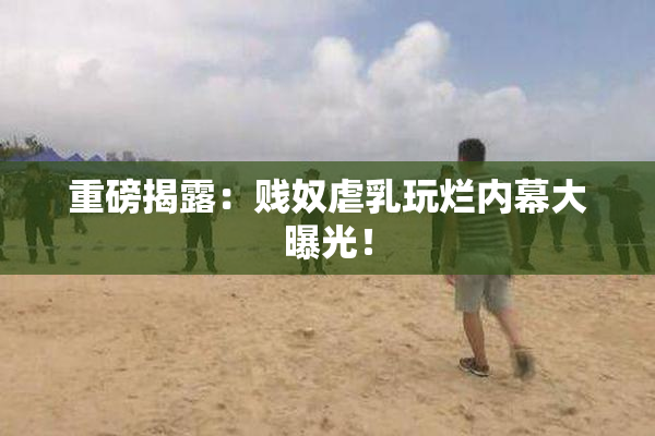 重磅揭露：贱奴虐乳玩烂内幕大曝光！