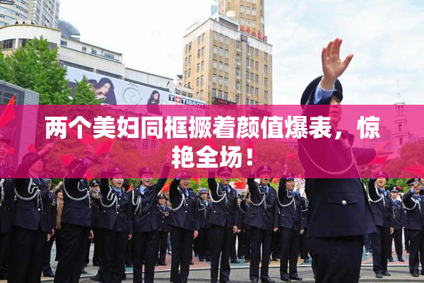 两个美妇同框撅着颜值爆表，惊艳全场！