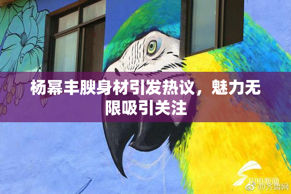杨幂丰腴身材引发热议，魅力无限吸引关注