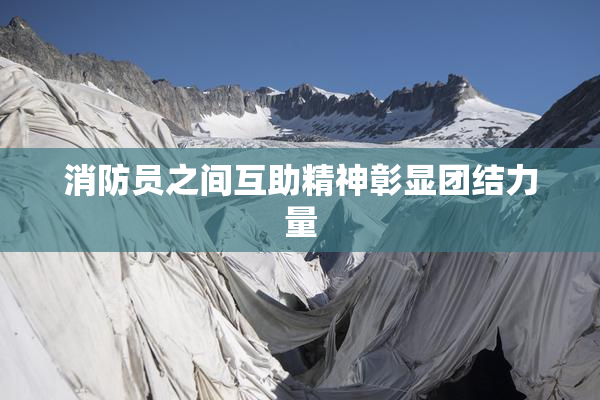 消防员之间互助精神彰显团结力量