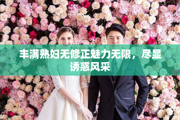 丰满熟妇无修正魅力无限，尽显诱惑风采