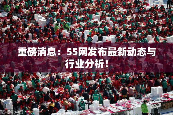 重磅消息：55网发布最新动态与行业分析！