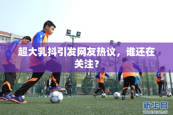 超大乳抖引发网友热议，谁还在关注？