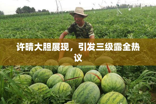 许晴大胆展现，引发三级露全热议