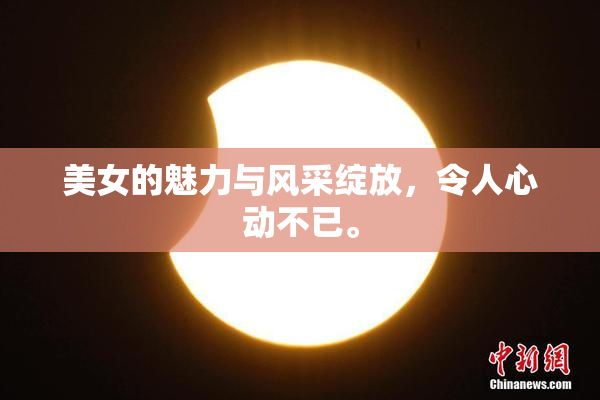 美女的魅力与风采绽放，令人心动不已。