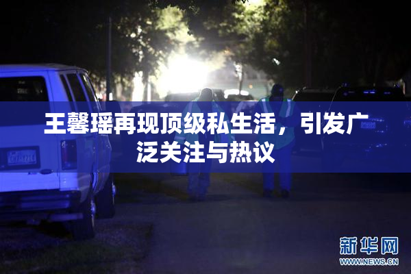 王馨瑶再现顶级私生活，引发广泛关注与热议