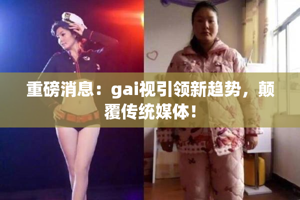 重磅消息：gai视引领新趋势，颠覆传统媒体！