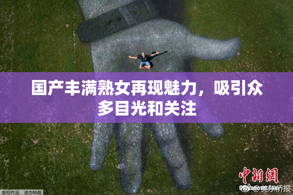 国产丰满熟女再现魅力，吸引众多目光和关注