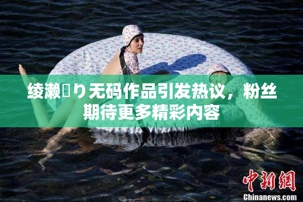绫濑✿り无码作品引发热议，粉丝期待更多精彩内容