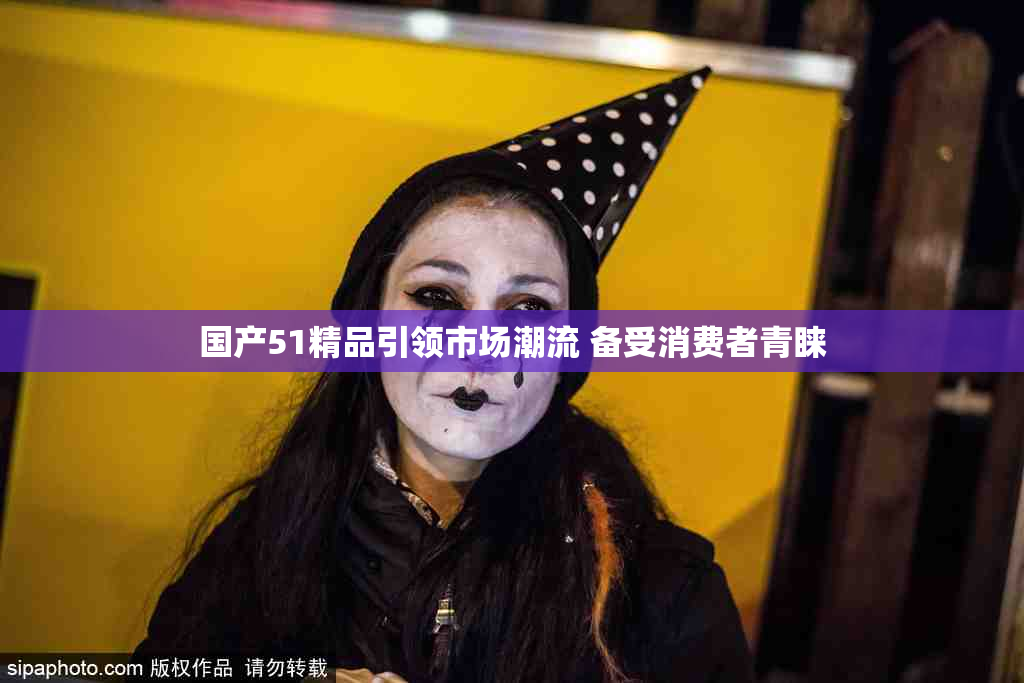 国产51精品引领市场潮流 备受消费者青睐