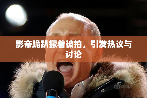 影帝跪趴撅着被拍，引发热议与讨论
