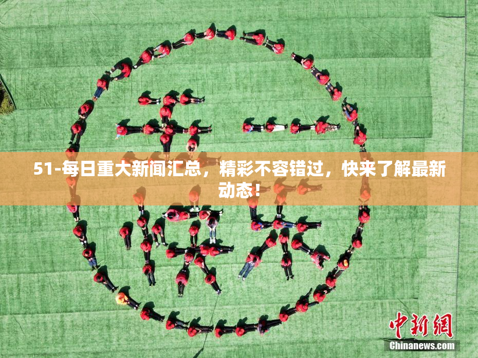 51-每日重大新闻汇总，精彩不容错过，快来了解最新动态！