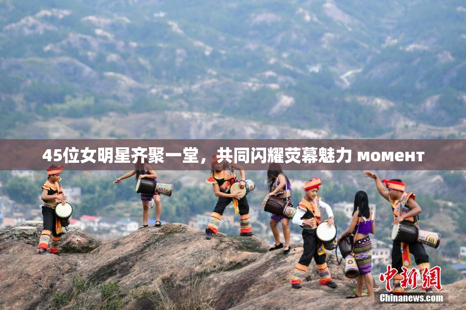 45位女明星齐聚一堂，共同闪耀荧幕魅力 момент