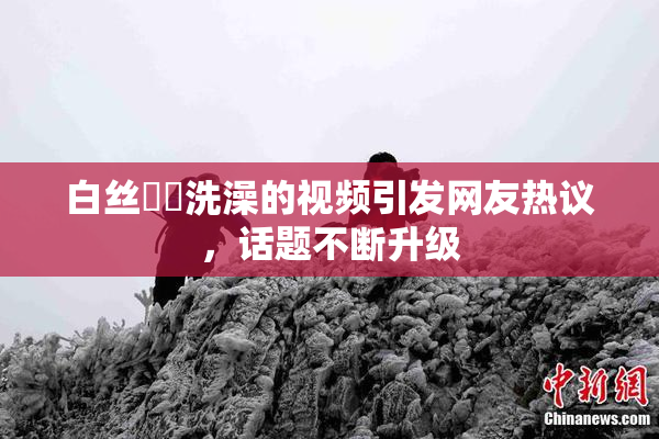 白丝妺妺洗澡的视频引发网友热议，话题不断升级