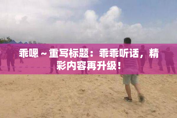 乖嗯～重写标题：乖乖听话，精彩内容再升级！
